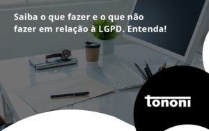 Saiba O Que Fazer E O Que Não Fazer Em Relação à Lgpd. Entenda! Tononi - Tononi Contabilidade | Contabilidade no Espírito Santo